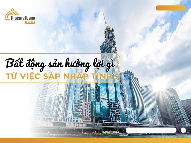 Bất động sản hưởng lợi gì từ việc sáp nhập tỉnh?